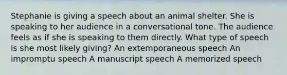 Stephanie is giving a speech about an animal shelter. She is speaking to her audience in a conversational tone. The audience feels as if she is speaking to them directly. What type of speech is she most likely giving? An extemporaneous speech An impromptu speech A manuscript speech A memorized speech