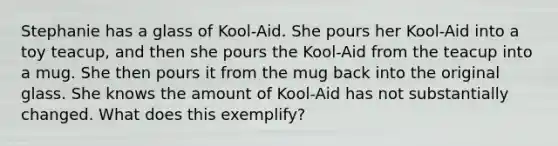 Stephanie has a glass of Kool-Aid. She pours her Kool-Aid into a toy teacup, and then she pours the Kool-Aid from the teacup into a mug. She then pours it from the mug back into the original glass. She knows the amount of Kool-Aid has not substantially changed. What does this exemplify?