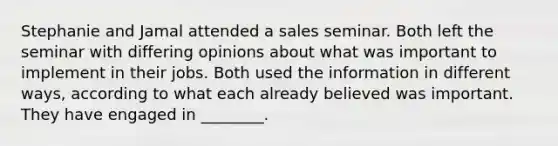 Stephanie and Jamal attended a sales seminar. Both left the seminar with differing opinions about what was important to implement in their jobs. Both used the information in different ways, according to what each already believed was important. They have engaged in ________.