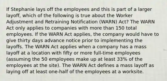 If Stephanie lays off the employees and this is part of a larger layoff, which of the following is true about the Worker Adjustment and Retraining Notification (WARN) Act? The WARN Act only applies to companies with more than 150 total employees. If the WARN Act applies, the company would have to give thirty days advance notice prior to implementing the layoffs. The WARN Act applies when a company has a mass layoff at a location with fifty or more full-time employees (assuming the 50 employees make up at least 33% of the employees at the site). The WARN Act defines a mass layoff as laying off at least one-half of the employees at a worksite.