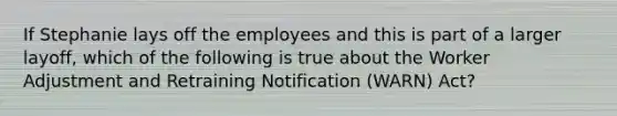 If Stephanie lays off the employees and this is part of a larger layoff, which of the following is true about the Worker Adjustment and Retraining Notification (WARN) Act?