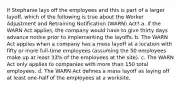 If Stephanie lays off the employees and this is part of a larger layoff, which of the following is true about the Worker Adjustment and Retraining Notification (WARN) Act? a. If the WARN Act applies, the company would have to give thirty days advance notice prior to implementing the layoffs. b. The WARN Act applies when a company has a mass layoff at a location with fifty or more full-time employees (assuming the 50 employees make up at least 33% of the employees at the site). c. The WARN Act only applies to companies with more than 150 total employees. d. The WARN Act defines a mass layoff as laying off at least one-half of the employees at a worksite.