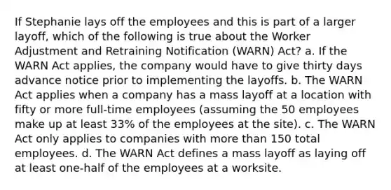 If Stephanie lays off the employees and this is part of a larger layoff, which of the following is true about the Worker Adjustment and Retraining Notification (WARN) Act? a. If the WARN Act applies, the company would have to give thirty days advance notice prior to implementing the layoffs. b. The WARN Act applies when a company has a mass layoff at a location with fifty or more full-time employees (assuming the 50 employees make up at least 33% of the employees at the site). c. The WARN Act only applies to companies with more than 150 total employees. d. The WARN Act defines a mass layoff as laying off at least one-half of the employees at a worksite.