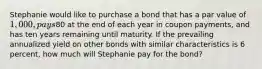 Stephanie would like to purchase a bond that has a par value of 1,000, pays80 at the end of each year in coupon payments, and has ten years remaining until maturity. If the prevailing annualized yield on other bonds with similar characteristics is 6 percent, how much will Stephanie pay for the bond?