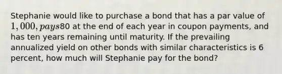 Stephanie would like to purchase a bond that has a par value of 1,000, pays80 at the end of each year in coupon payments, and has ten years remaining until maturity. If the prevailing annualized yield on other bonds with similar characteristics is 6 percent, how much will Stephanie pay for the bond?