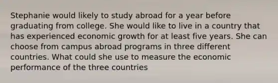 Stephanie would likely to study abroad for a year before graduating from college. She would like to live in a country that has experienced economic growth for at least five years. She can choose from campus abroad programs in three different countries. What could she use to measure the economic performance of the three countries