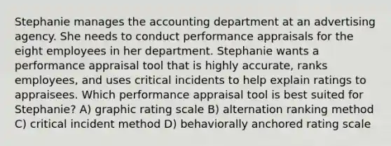 Stephanie manages the accounting department at an advertising agency. She needs to conduct performance appraisals for the eight employees in her department. Stephanie wants a performance appraisal tool that is highly accurate, ranks employees, and uses critical incidents to help explain ratings to appraisees. Which performance appraisal tool is best suited for Stephanie? A) graphic rating scale B) alternation ranking method C) critical incident method D) behaviorally anchored rating scale