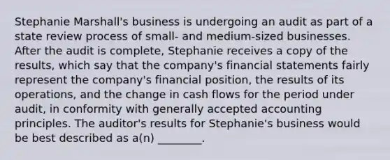 Stephanie Marshall's business is undergoing an audit as part of a state review process of small- and medium-sized businesses. After the audit is complete, Stephanie receives a copy of the results, which say that the company's financial statements fairly represent the company's financial position, the results of its operations, and the change in cash flows for the period under audit, in conformity with generally accepted accounting principles. The auditor's results for Stephanie's business would be best described as a(n) ________.