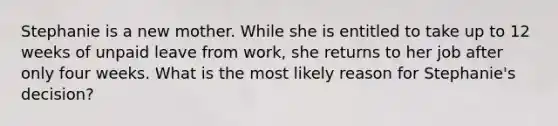 Stephanie is a new mother. While she is entitled to take up to 12 weeks of unpaid leave from work, she returns to her job after only four weeks. What is the most likely reason for Stephanie's decision?