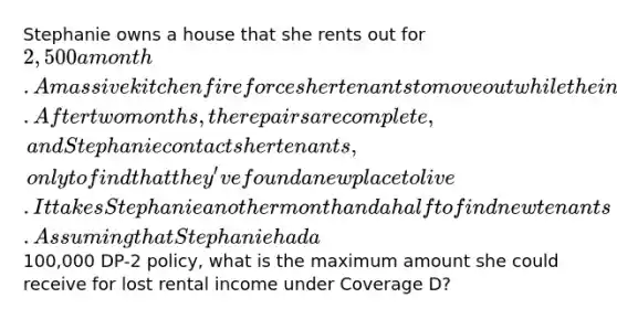 Stephanie owns a house that she rents out for 2,500 a month. A massive kitchen fire forces her tenants to move out while the interior is overhauled. After two months, the repairs are complete, and Stephanie contacts her tenants, only to find that they've found a new place to live. It takes Stephanie another month and a half to find new tenants. Assuming that Stephanie had a100,000 DP-2 policy, what is the maximum amount she could receive for lost rental income under Coverage D?