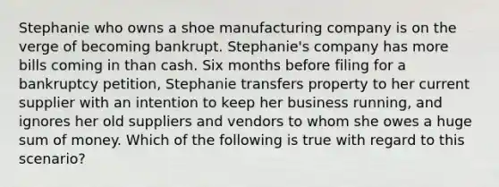 Stephanie who owns a shoe manufacturing company is on the verge of becoming bankrupt. Stephanie's company has more bills coming in than cash. Six months before filing for a bankruptcy petition, Stephanie transfers property to her current supplier with an intention to keep her business running, and ignores her old suppliers and vendors to whom she owes a huge sum of money. Which of the following is true with regard to this scenario?