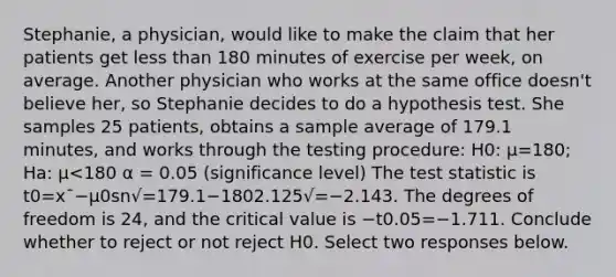 Stephanie, a physician, would like to make the claim that her patients get less than 180 minutes of exercise per week, on average. Another physician who works at the same office doesn't believe her, so Stephanie decides to do a hypothesis test. She samples 25 patients, obtains a sample average of 179.1 minutes, and works through the testing procedure: H0: μ=180; Ha: μ<180 α = 0.05 (significance level) The test statistic is t0=x¯−μ0sn√=179.1−1802.125√=−2.143. The degrees of freedom is 24, and the critical value is −t0.05=−1.711. Conclude whether to reject or not reject H0. Select two responses below.