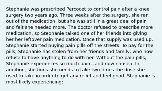 Stephanie was prescribed Percocet to control pain after a knee surgery two years ago. Three weeks after the surgery, she ran out of the medication; but she was still in a great deal of pain and felt she needed more. The doctor refused to prescribe more medication, so Stephanie talked one of her friends into giving her her leftover pain medication. Once that supply was used up, Stephanie started buying pain pills off the streets. To pay for the pills, Stephanie has stolen from her friends and family, who now refuse to have anything to do with her. Without the pain pills, Stephanie experiences so much pain—and now nausea. In addition, she finds she needs to take two times the dose she used to take in order to get any relief and feel good. Stephanie is most likely experiencing: