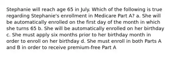 Stephanie will reach age 65 in July. Which of the following is true regarding Stephanie's enrollment in Medicare Part A? a. She will be automatically enrolled on the first day of the month in which she turns 65 b. She will be automatically enrolled on her birthday c. She must apply six months prior to her birthday month in order to enroll on her birthday d. She must enroll in both Parts A and B in order to receive premium-free Part A