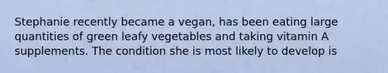 Stephanie recently became a vegan, has been eating large quantities of green leafy vegetables and taking vitamin A supplements. The condition she is most likely to develop is