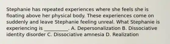 Stephanie has repeated experiences where she feels she is floating above her physical body. These experiences come on suddenly and leave Stephanie feeling unreal. What Stephanie is experiencing is __________. A. Depersonalization B. Dissociative identity disorder C. Dissociative amnesia D. Realization