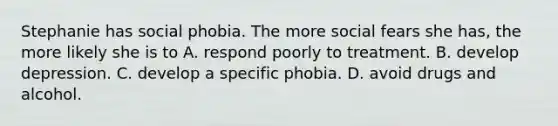 Stephanie has social phobia. The more social fears she has, the more likely she is to A. respond poorly to treatment. B. develop depression. C. develop a specific phobia. D. avoid drugs and alcohol.