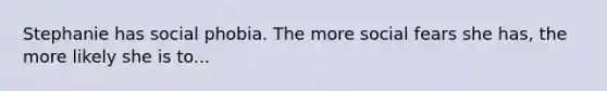 Stephanie has social phobia. The more social fears she has, the more likely she is to...