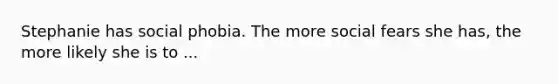 Stephanie has social phobia. The more social fears she has, the more likely she is to ...