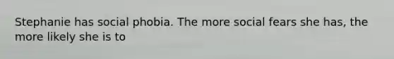 Stephanie has social phobia. The more social fears she has, the more likely she is to