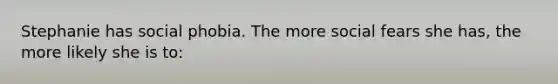 Stephanie has social phobia. The more social fears she has, the more likely she is to:
