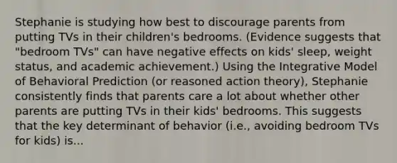 Stephanie is studying how best to discourage parents from putting TVs in their children's bedrooms. (Evidence suggests that "bedroom TVs" can have negative effects on kids' sleep, weight status, and academic achievement.) Using the Integrative Model of Behavioral Prediction (or reasoned action theory), Stephanie consistently finds that parents care a lot about whether other parents are putting TVs in their kids' bedrooms. This suggests that the key determinant of behavior (i.e., avoiding bedroom TVs for kids) is...