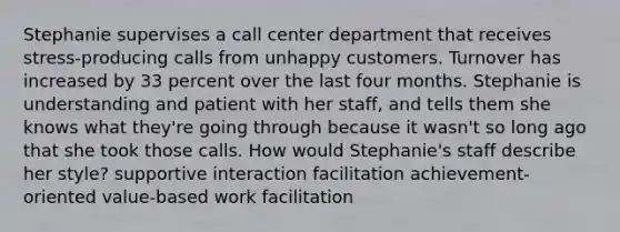 Stephanie supervises a call center department that receives stress-producing calls from unhappy customers. Turnover has increased by 33 percent over the last four months. Stephanie is understanding and patient with her staff, and tells them she knows what they're going through because it wasn't so long ago that she took those calls. How would Stephanie's staff describe her style? supportive interaction facilitation achievement-oriented value-based work facilitation