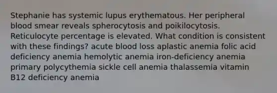 Stephanie has systemic lupus erythematous. Her peripheral blood smear reveals spherocytosis and poikilocytosis. Reticulocyte percentage is elevated. What condition is consistent with these findings? acute blood loss aplastic anemia folic acid deficiency anemia hemolytic anemia iron-deficiency anemia primary polycythemia sickle cell anemia thalassemia vitamin B12 deficiency anemia