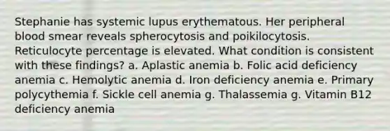 Stephanie has systemic lupus erythematous. Her peripheral blood smear reveals spherocytosis and poikilocytosis. Reticulocyte percentage is elevated. What condition is consistent with these findings? a. Aplastic anemia b. Folic acid deficiency anemia c. Hemolytic anemia d. Iron deficiency anemia e. Primary polycythemia f. Sickle cell anemia g. Thalassemia g. Vitamin B12 deficiency anemia