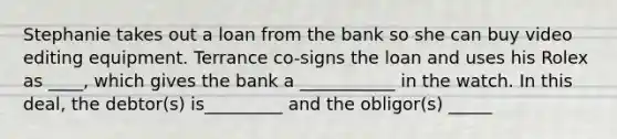 Stephanie takes out a loan from the bank so she can buy video editing equipment. Terrance co-signs the loan and uses his Rolex as ____, which gives the bank a ___________ in the watch. In this deal, the debtor(s) is_________ and the obligor(s) _____