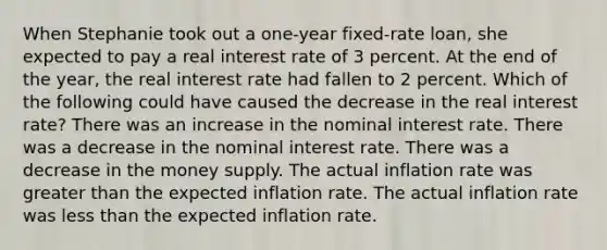 When Stephanie took out a one-year fixed-rate loan, she expected to pay a real interest rate of 3 percent. At the end of the year, the real interest rate had fallen to 2 percent. Which of the following could have caused the decrease in the real interest rate? There was an increase in the nominal interest rate. There was a decrease in the nominal interest rate. There was a decrease in the money supply. The actual inflation rate was greater than the expected inflation rate. The actual inflation rate was less than the expected inflation rate.