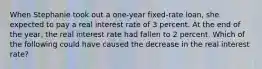 When Stephanie took out a one-year fixed-rate loan, she expected to pay a real interest rate of 3 percent. At the end of the year, the real interest rate had fallen to 2 percent. Which of the following could have caused the decrease in the real interest rate?