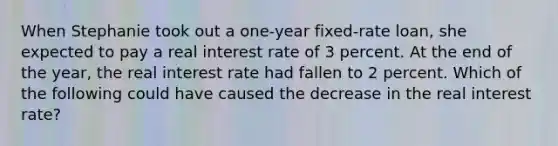 When Stephanie took out a one-year fixed-rate loan, she expected to pay a real interest rate of 3 percent. At the end of the year, the real interest rate had fallen to 2 percent. Which of the following could have caused the decrease in the real interest rate?