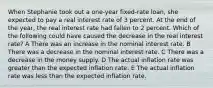 When Stephanie took out a one-year fixed-rate loan, she expected to pay a real interest rate of 3 percent. At the end of the year, the real interest rate had fallen to 2 percent. Which of the following could have caused the decrease in the real interest rate? A There was an increase in the nominal interest rate. B There was a decrease in the nominal interest rate. C There was a decrease in the money supply. D The actual inflation rate was greater than the expected inflation rate. E The actual inflation rate was less than the expected inflation rate.