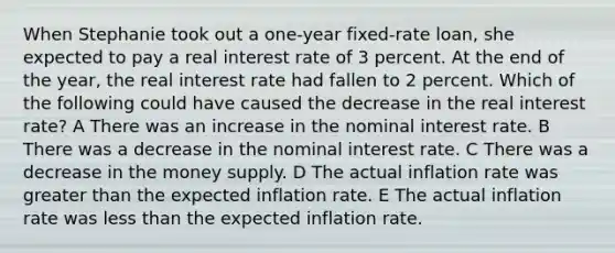 When Stephanie took out a one-year fixed-rate loan, she expected to pay a real interest rate of 3 percent. At the end of the year, the real interest rate had fallen to 2 percent. Which of the following could have caused the decrease in the real interest rate? A There was an increase in the nominal interest rate. B There was a decrease in the nominal interest rate. C There was a decrease in the money supply. D The actual inflation rate was greater than the expected inflation rate. E The actual inflation rate was less than the expected inflation rate.