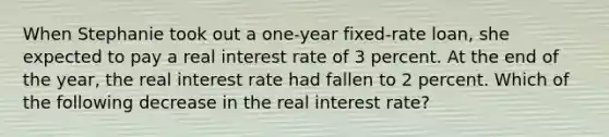 When Stephanie took out a one-year fixed-rate loan, she expected to pay a real interest rate of 3 percent. At the end of the year, the real interest rate had fallen to 2 percent. Which of the following decrease in the real interest rate?