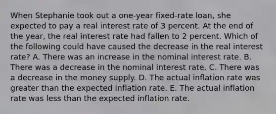 When Stephanie took out a one-year fixed-rate loan, she expected to pay a real interest rate of 3 percent. At the end of the year, the real interest rate had fallen to 2 percent. Which of the following could have caused the decrease in the real interest rate? A. There was an increase in the nominal interest rate. B. There was a decrease in the nominal interest rate. C. There was a decrease in the money supply. D. The actual inflation rate was <a href='https://www.questionai.com/knowledge/ktgHnBD4o3-greater-than' class='anchor-knowledge'>greater than</a> the expected inflation rate. E. The actual inflation rate was <a href='https://www.questionai.com/knowledge/k7BtlYpAMX-less-than' class='anchor-knowledge'>less than</a> the expected inflation rate.