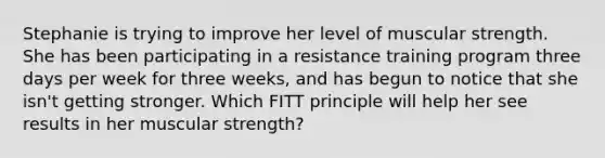 Stephanie is trying to improve her level of muscular strength. She has been participating in a resistance training program three days per week for three weeks, and has begun to notice that she isn't getting stronger. Which FITT principle will help her see results in her muscular strength?