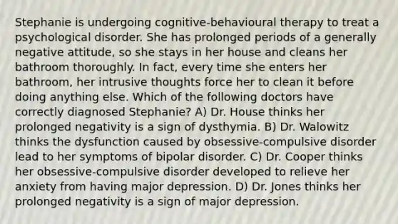 Stephanie is undergoing cognitive-behavioural therapy to treat a psychological disorder. She has prolonged periods of a generally negative attitude, so she stays in her house and cleans her bathroom thoroughly. In fact, every time she enters her bathroom, her intrusive thoughts force her to clean it before doing anything else. Which of the following doctors have correctly diagnosed Stephanie? A) Dr. House thinks her prolonged negativity is a sign of dysthymia. B) Dr. Walowitz thinks the dysfunction caused by obsessive-compulsive disorder lead to her symptoms of bipolar disorder. C) Dr. Cooper thinks her obsessive-compulsive disorder developed to relieve her anxiety from having major depression. D) Dr. Jones thinks her prolonged negativity is a sign of major depression.