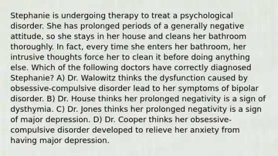 Stephanie is undergoing therapy to treat a psychological disorder. She has prolonged periods of a generally negative attitude, so she stays in her house and cleans her bathroom thoroughly. In fact, every time she enters her bathroom, her intrusive thoughts force her to clean it before doing anything else. Which of the following doctors have correctly diagnosed Stephanie? A) Dr. Walowitz thinks the dysfunction caused by obsessive-compulsive disorder lead to her symptoms of bipolar disorder. B) Dr. House thinks her prolonged negativity is a sign of dysthymia. C) Dr. Jones thinks her prolonged negativity is a sign of major depression. D) Dr. Cooper thinks her obsessive-compulsive disorder developed to relieve her anxiety from having major depression.