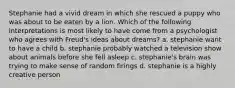 Stephanie had a vivid dream in which she rescued a puppy who was about to be eaten by a lion. Which of the following interpretations is most likely to have come from a psychologist who agrees with Freud's ideas about dreams? a. stephanie want to have a child b. stephanie probably watched a television show about animals before she fell asleep c. stephanie's brain was trying to make sense of random firings d. stephanie is a highly creative person