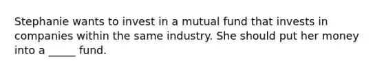 Stephanie wants to invest in a mutual fund that invests in companies within the same industry. She should put her money into a _____ fund.