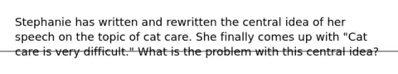 Stephanie has written and rewritten the central idea of her speech on the topic of cat care. She finally comes up with "Cat care is very difficult." What is the problem with this central idea?