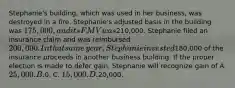 ​Stephanie's building, which was used in her​ business, was destroyed in a fire.​ Stephanie's adjusted basis in the building was​ 175,000, and its FMV was​210,000. Stephanie filed an insurance claim and was reimbursed​ 200,000. In that same​ year, Stephanie invested​180,000 of the insurance proceeds in another business building. If the proper election is made to defer​ gain, Stephanie will recognize gain of A. ​25,000. B.0. C. 15,000. D.20,000.