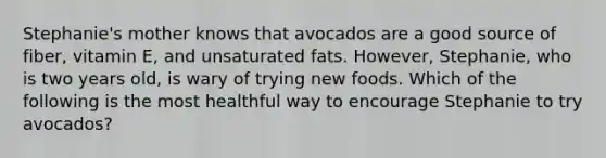 Stephanie's mother knows that avocados are a good source of fiber, vitamin E, and unsaturated fats. However, Stephanie, who is two years old, is wary of trying new foods. Which of the following is the most healthful way to encourage Stephanie to try avocados?