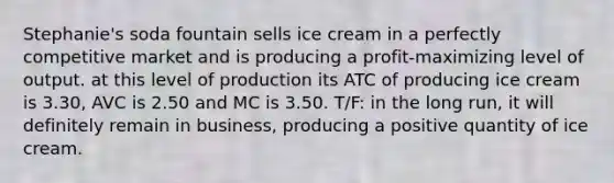 Stephanie's soda fountain sells ice cream in a perfectly competitive market and is producing a profit-maximizing level of output. at this level of production its ATC of producing ice cream is 3.30, AVC is 2.50 and MC is 3.50. T/F: in the long run, it will definitely remain in business, producing a positive quantity of ice cream.