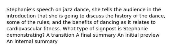 Stephanie's speech on jazz dance, she tells the audience in the introduction that she is going to discuss the history of the dance, some of the rules, and the benefits of dancing as it relates to cardiovascular fitness. What type of signpost is Stephanie demonstrating? A transition A final summary An initial preview An internal summary