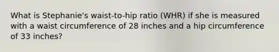 What is Stephanie's waist-to-hip ratio (WHR) if she is measured with a waist circumference of 28 inches and a hip circumference of 33 inches?