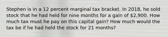 Stephen is in a 12 percent marginal tax bracket. In​ 2018, he sold stock that he had held for nine months for a gain of 2,900. How much tax must he pay on this capital​ gain? How much would the tax be if he had held the stock for 21 months?