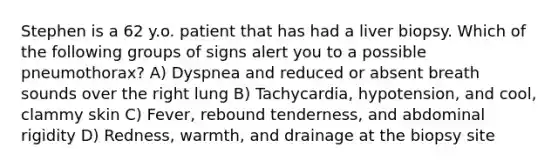 Stephen is a 62 y.o. patient that has had a liver biopsy. Which of the following groups of signs alert you to a possible pneumothorax? A) Dyspnea and reduced or absent breath sounds over the right lung B) Tachycardia, hypotension, and cool, clammy skin C) Fever, rebound tenderness, and abdominal rigidity D) Redness, warmth, and drainage at the biopsy site